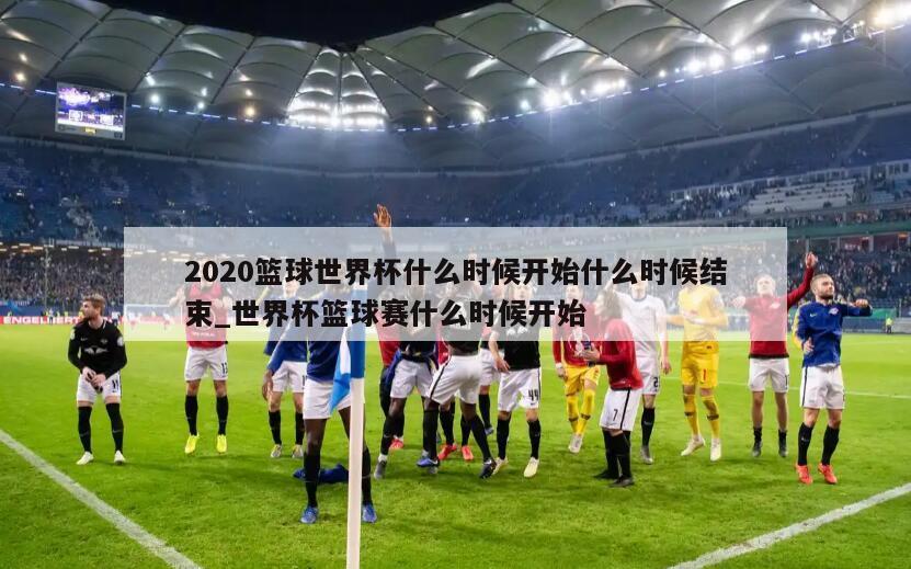 2020篮球世界杯什么时候开始什么时候结束_世界杯篮球赛什么时候开始