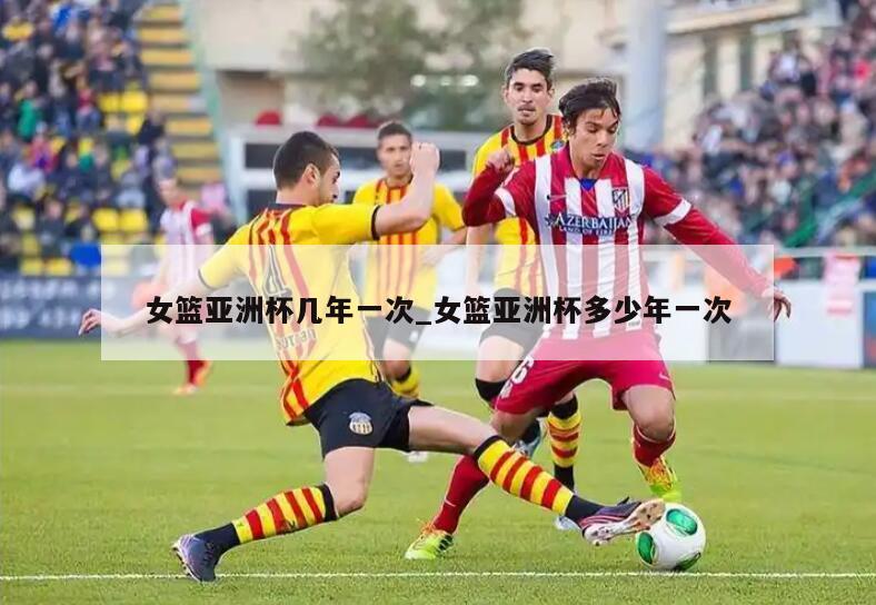 女篮亚洲杯几年一次_女篮亚洲杯多少年一次