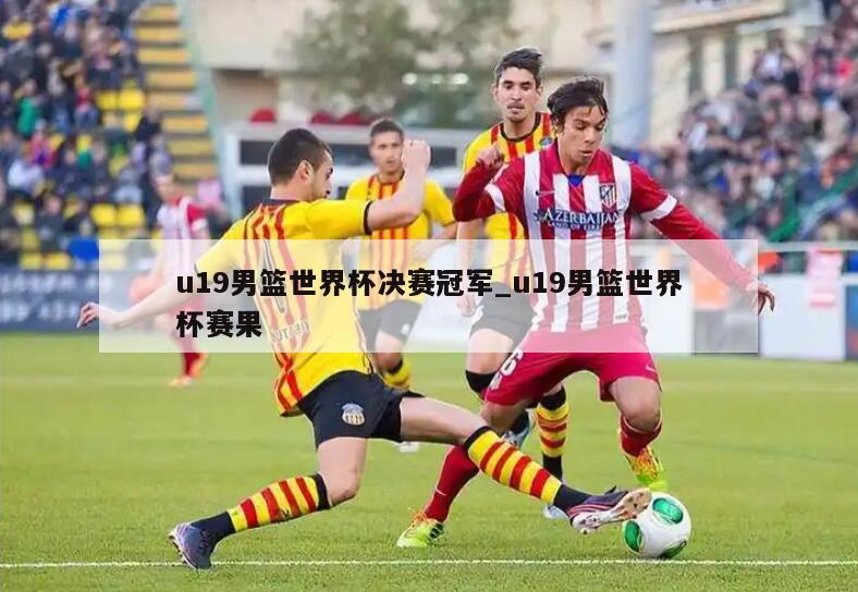 u19男篮世界杯决赛冠军_u19男篮世界杯赛果