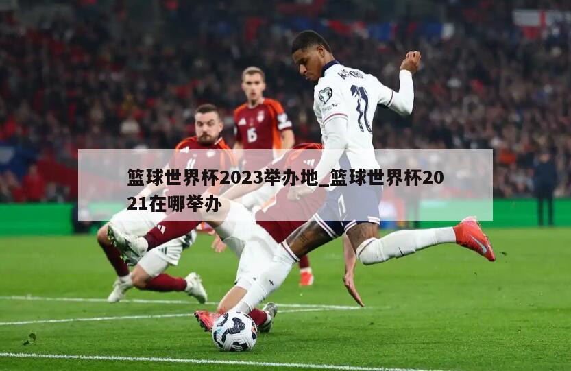 篮球世界杯2023举办地_篮球世界杯2021在哪举办