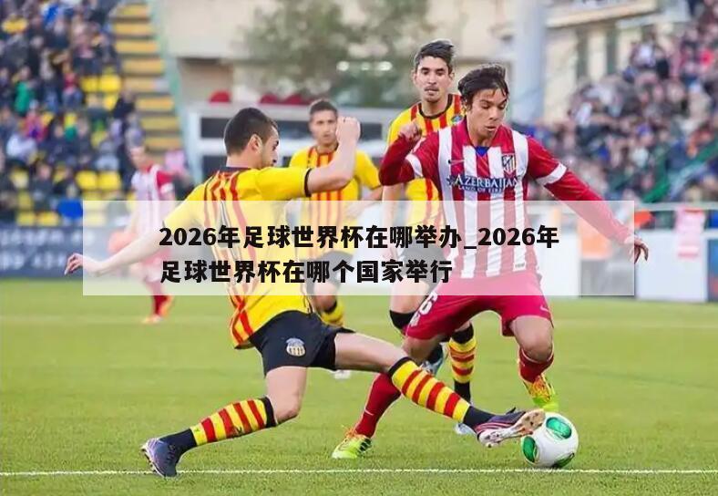 2026年足球世界杯在哪举办_2026年足球世界杯在哪个国家举行