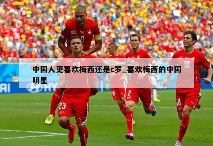中国人更喜欢梅西还是c罗_喜欢梅西的中国明星