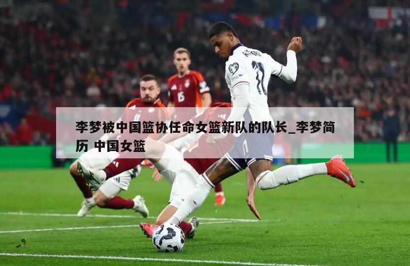 李梦被中国篮协任命女篮新队的队长_李梦简历 中国女篮