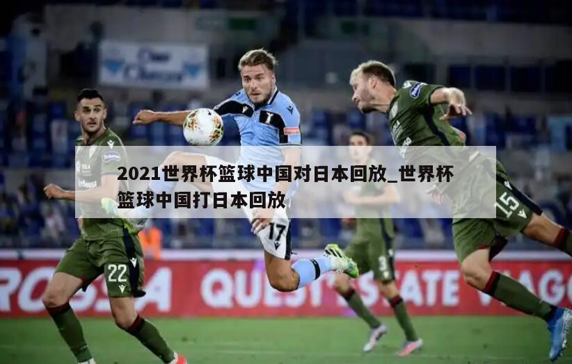 2021世界杯篮球中国对日本回放_世界杯篮球中国打日本回放