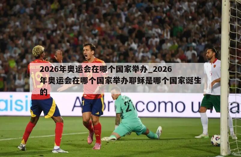 2026年奥运会在哪个国家举办_2026年奥运会在哪个国家举办耶稣是哪个国家诞生的