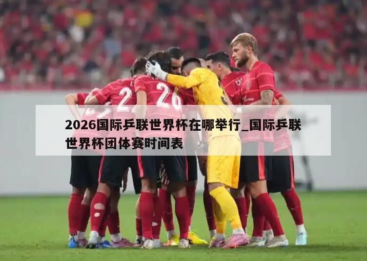 2026国际乒联世界杯在哪举行_国际乒联世界杯团体赛时间表