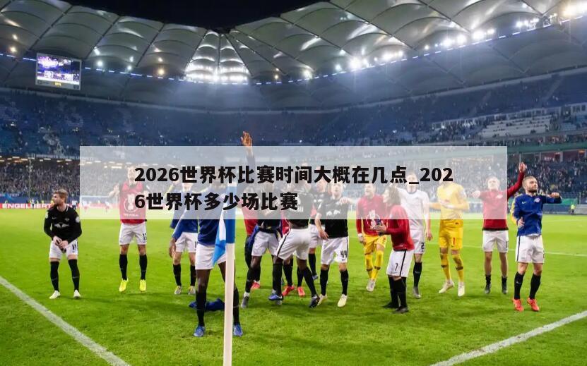 2026世界杯比赛时间大概在几点_2026世界杯多少场比赛