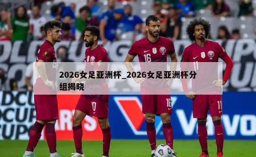 2026女足亚洲杯_2026女足亚洲杯分组揭晓