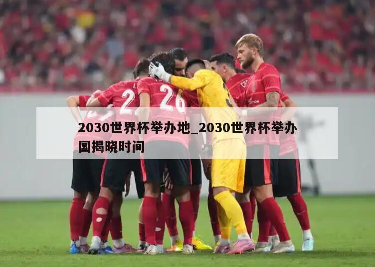2030世界杯举办地_2030世界杯举办国揭晓时间
