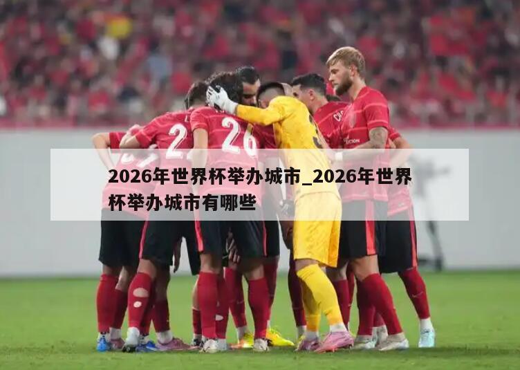 2026年世界杯举办城市_2026年世界杯举办城市有哪些
