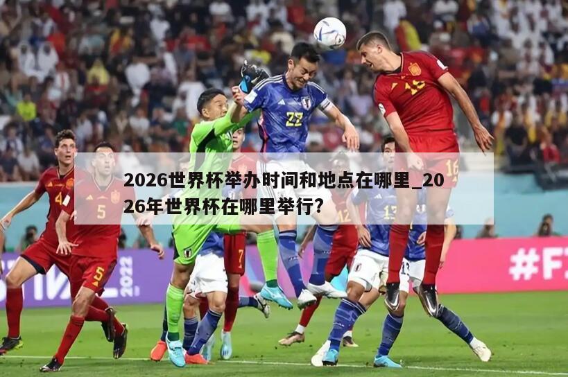 2026世界杯举办时间和地点在哪里_2026年世界杯在哪里举行?