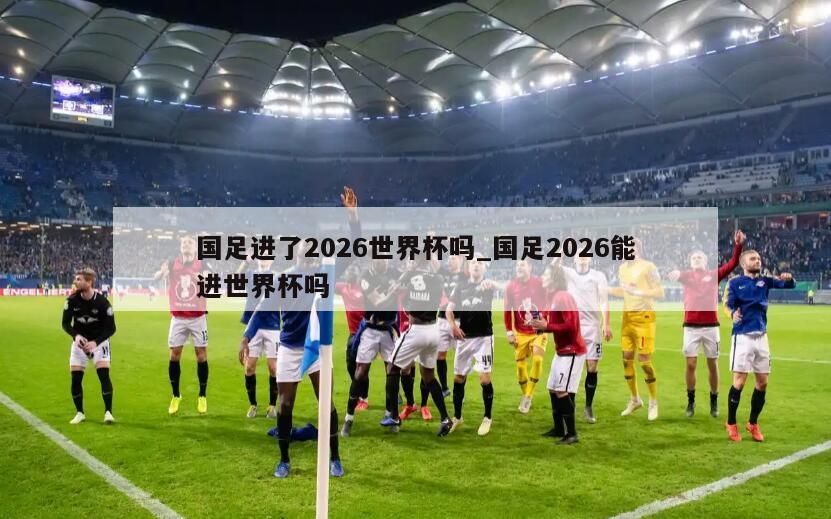 国足进了2026世界杯吗_国足2026能进世界杯吗