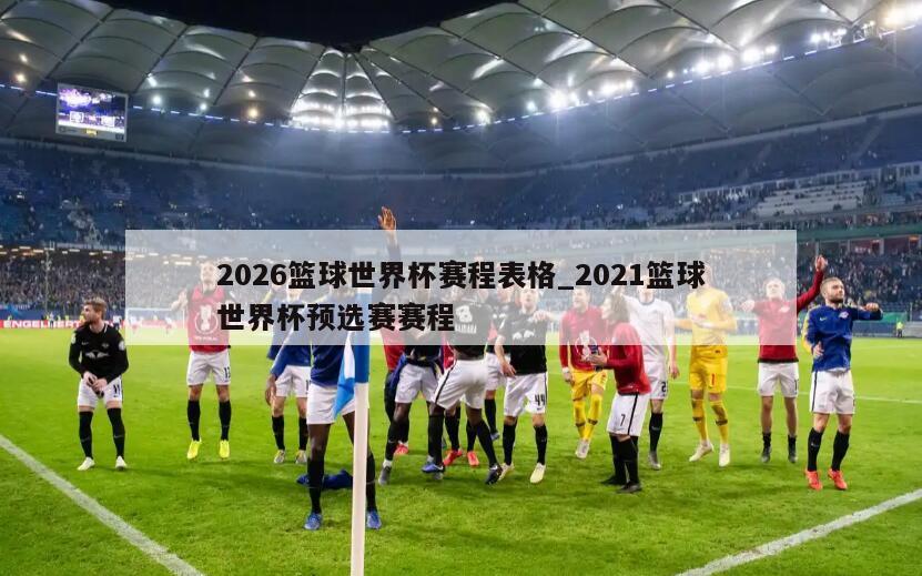 2026篮球世界杯赛程表格_2021篮球世界杯预选赛赛程