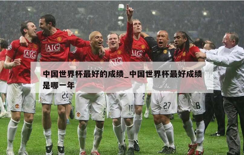 中国世界杯最好的成绩_中国世界杯最好成绩是哪一年