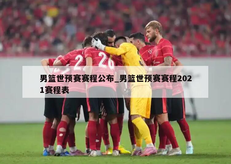 男篮世预赛赛程公布_男篮世预赛赛程2021赛程表
