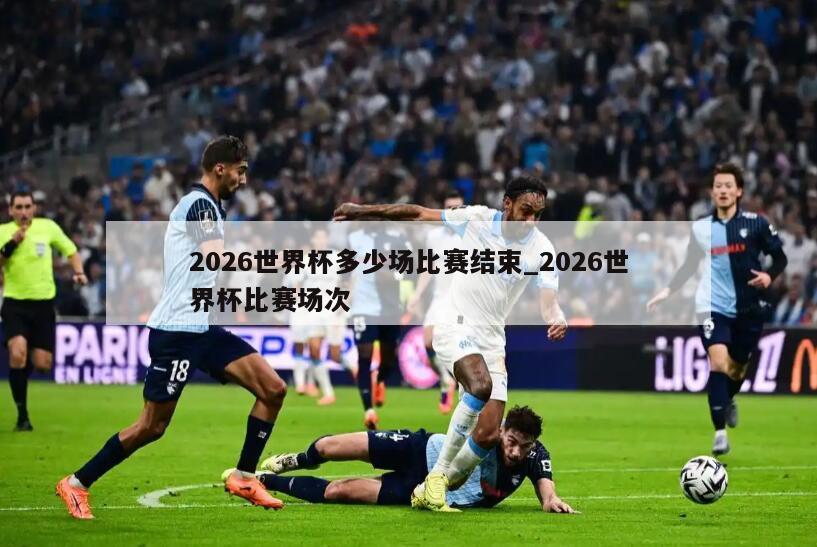 2026世界杯多少场比赛结束_2026世界杯比赛场次