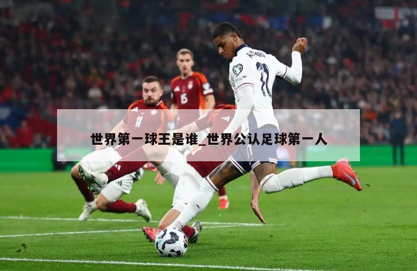 世界第一球王是谁_世界公认足球第一人