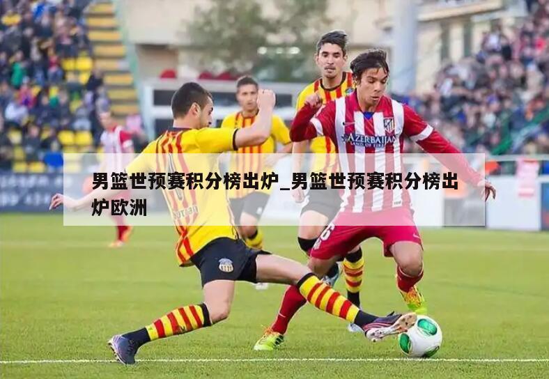 男篮世预赛积分榜出炉_男篮世预赛积分榜出炉欧洲
