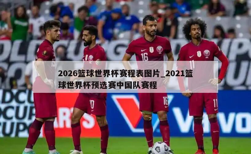 2026篮球世界杯赛程表图片_2021篮球世界杯预选赛中国队赛程