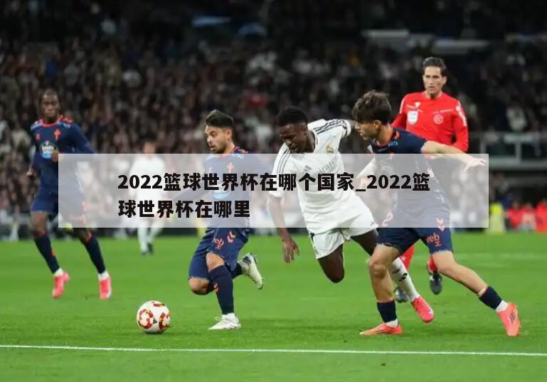 2022篮球世界杯在哪个国家_2022篮球世界杯在哪里