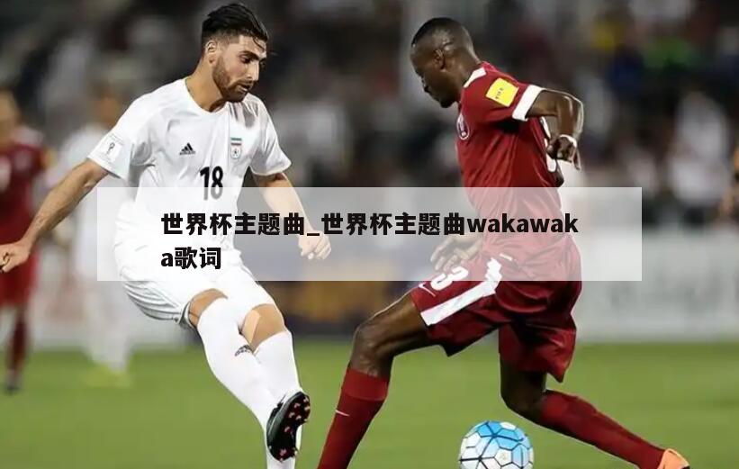 世界杯主题曲_世界杯主题曲wakawaka歌词