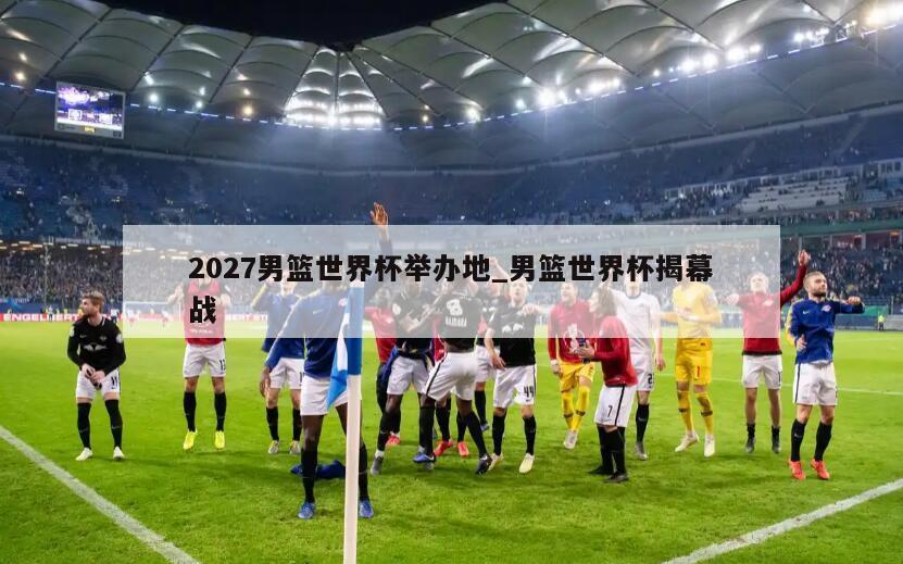 2027男篮世界杯举办地_男篮世界杯揭幕战
