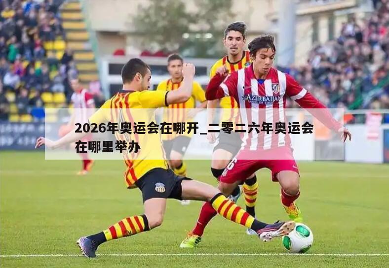 2026年奥运会在哪开_二零二六年奥运会在哪里举办