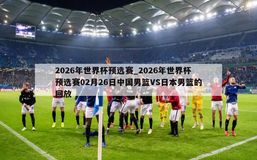 2026年世界杯预选赛_2026年世界杯预选赛02月26日中国男篮VS日本男篮的回放