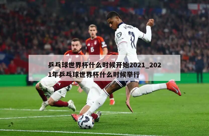 乒乓球世界杯什么时候开始2021_2021年乒乓球世界杯什么时候举行