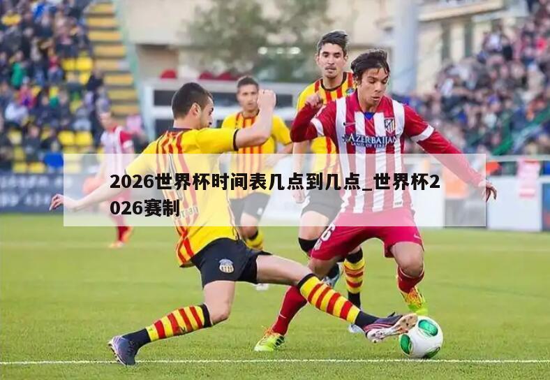 2026世界杯时间表几点到几点_世界杯2026赛制