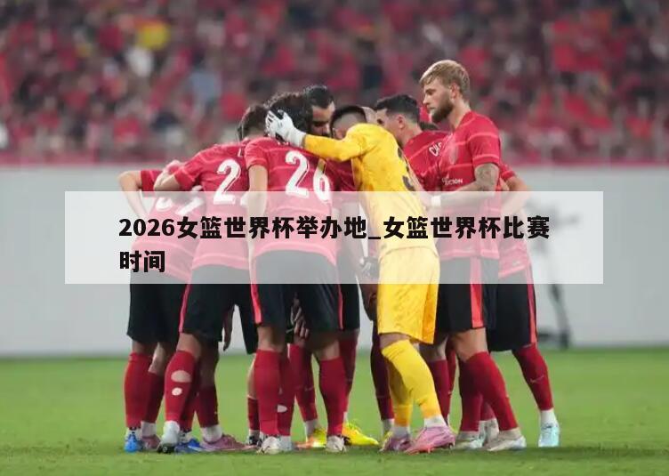 2026女篮世界杯举办地_女篮世界杯比赛时间
