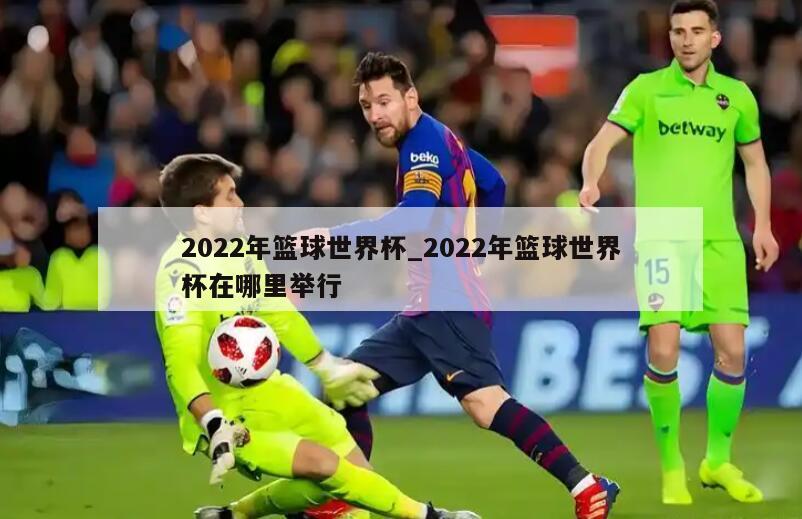 2022年篮球世界杯_2022年篮球世界杯在哪里举行