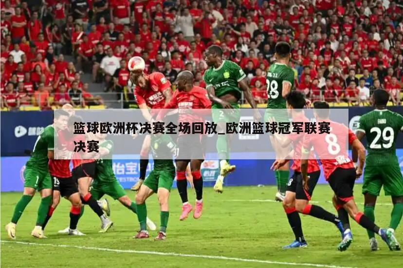篮球欧洲杯决赛全场回放_欧洲篮球冠军联赛决赛