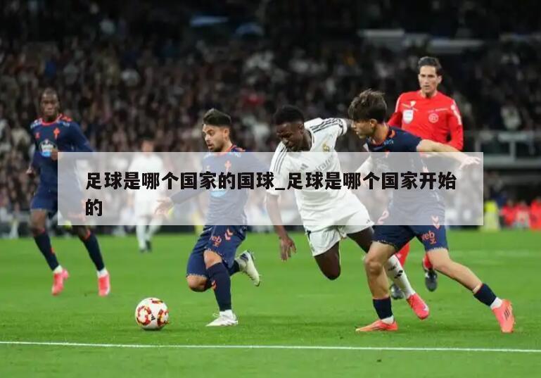 足球是哪个国家的国球_足球是哪个国家开始的