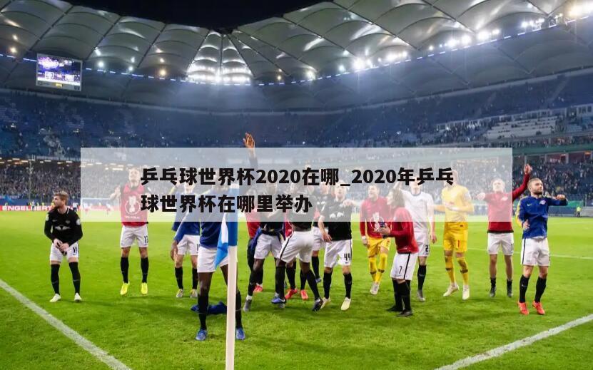 乒乓球世界杯2020在哪_2020年乒乓球世界杯在哪里举办