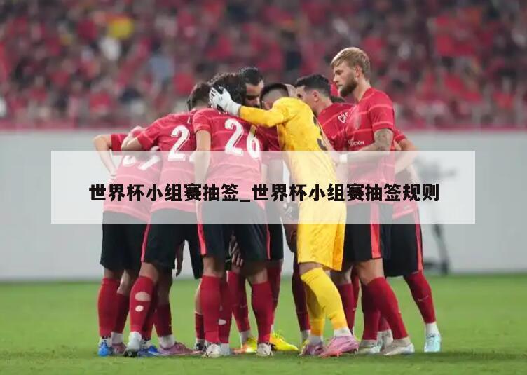 世界杯小组赛抽签_世界杯小组赛抽签规则