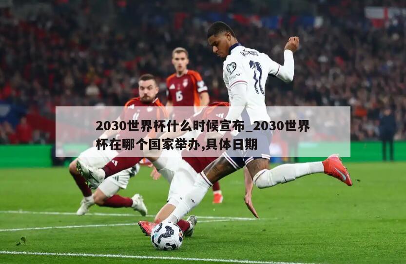 2030世界杯什么时候宣布_2030世界杯在哪个国家举办,具体日期