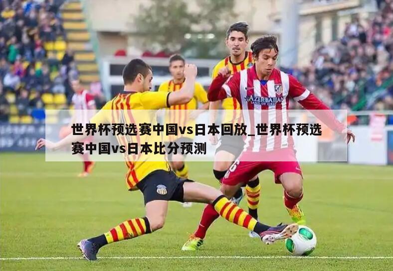 世界杯预选赛中国vs日本回放_世界杯预选赛中国vs日本比分预测